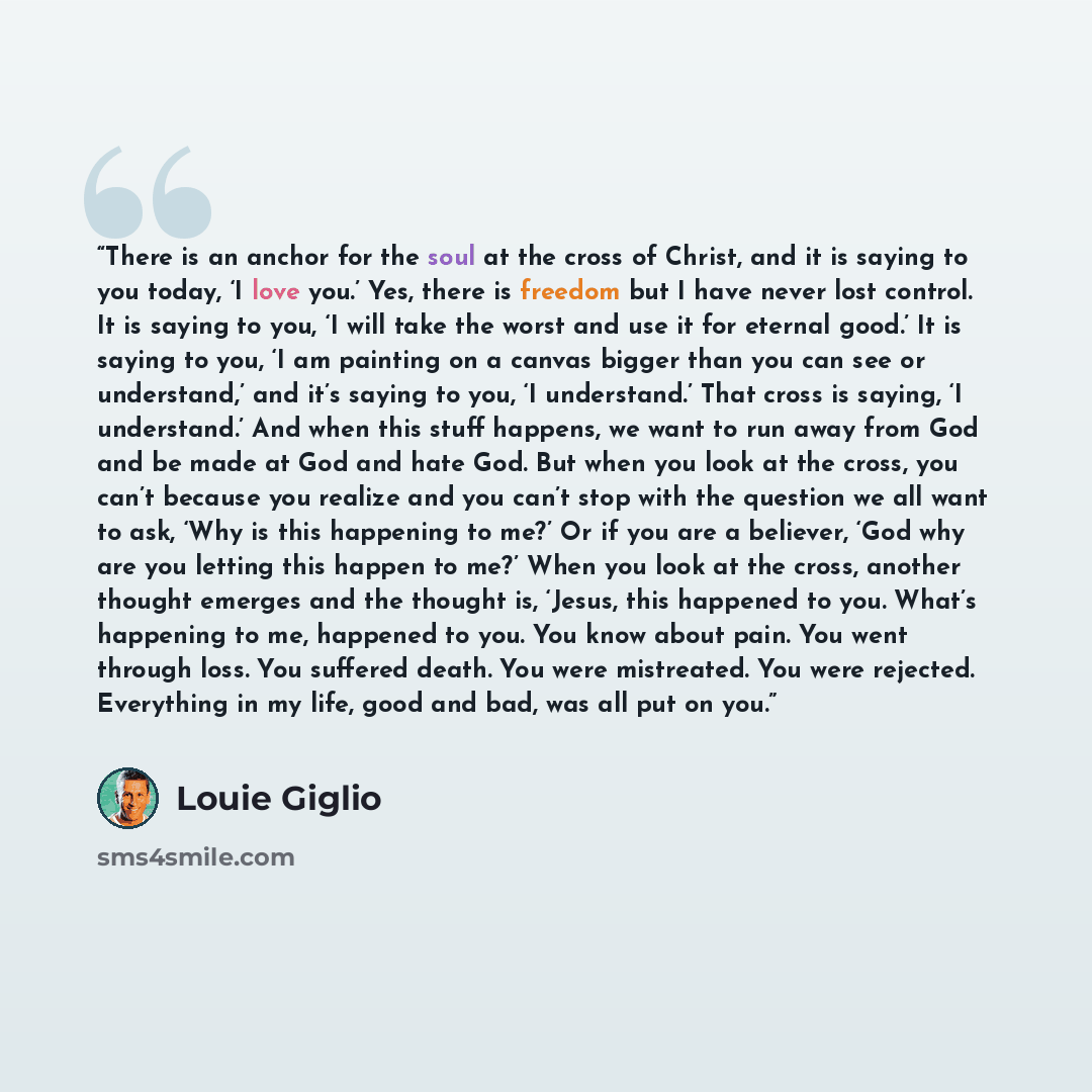 “There is an anchor for the soul at the cross of Christ, and it is saying to you today, ‘I love you.’ Yes, there is freedom but I have never lost control. It is saying to you, ‘I will take the worst and use it for eternal good.’ It is saying to you, ‘I am painting on a canvas bigger than you can…” quote by Louie Giglio
