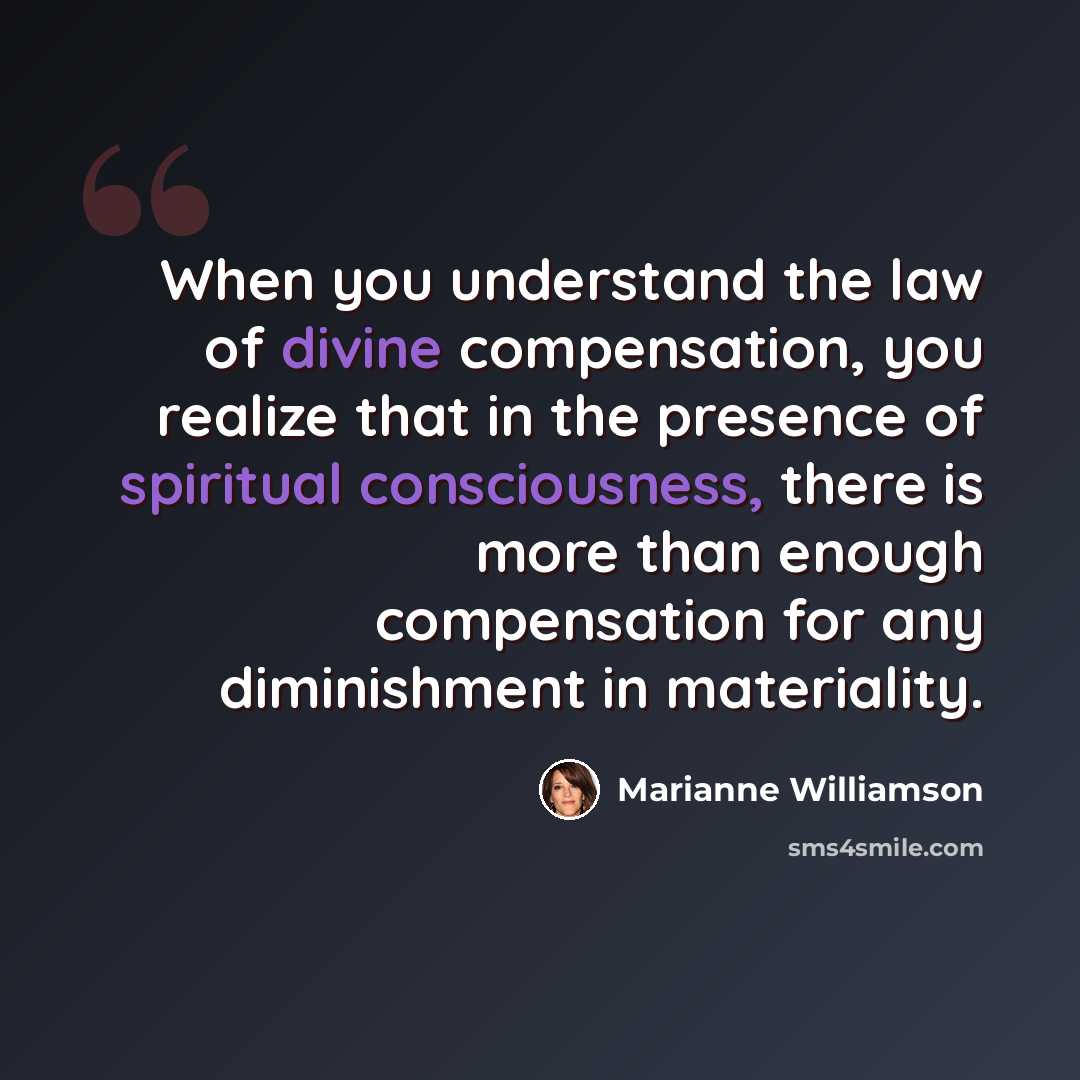 “When you understand the law of divine compensation, you realize that in the presence of spiritual consciousness, there is more than enough compensation for any diminishment in materiality.” quote by Marianne Williamson