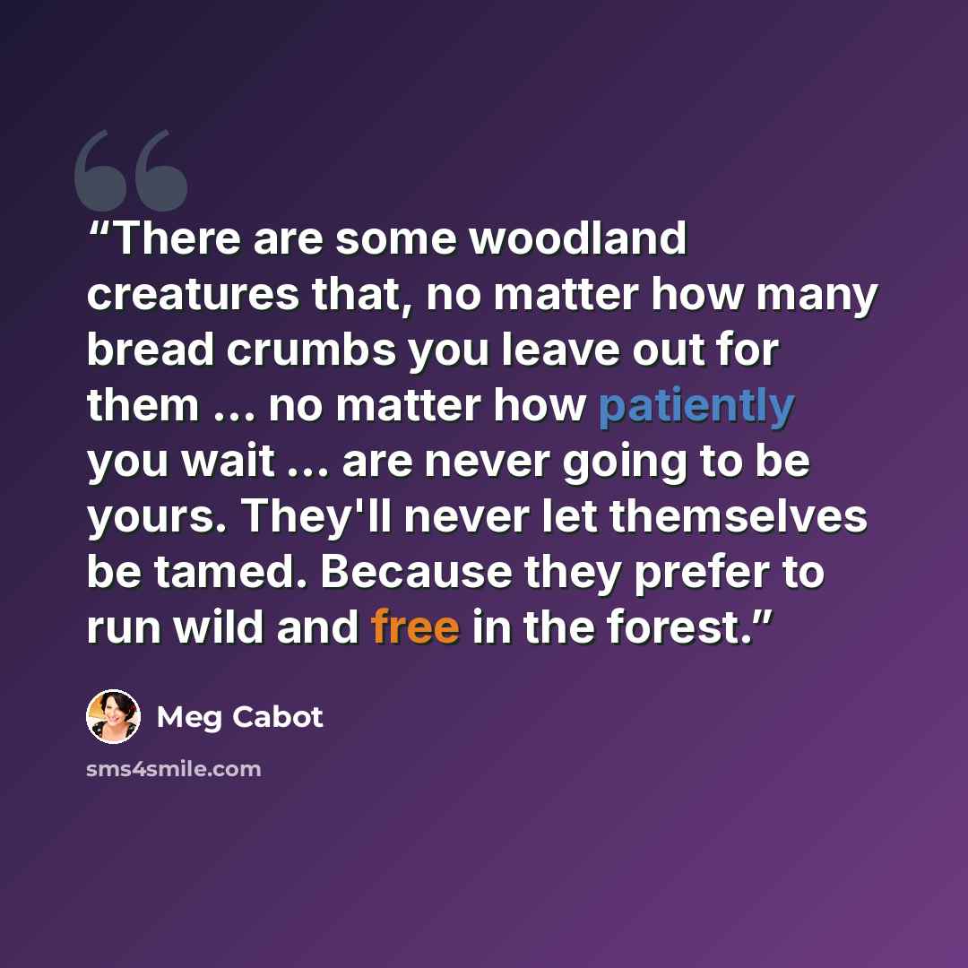 “There are some woodland creatures that, no matter how many bread crumbs you leave out for them ... no matter how patiently you wait ... are never going to be yours. They'll never let themselves be tamed. Because they prefer to run wild and free in the forest.” quote by Meg Cabot