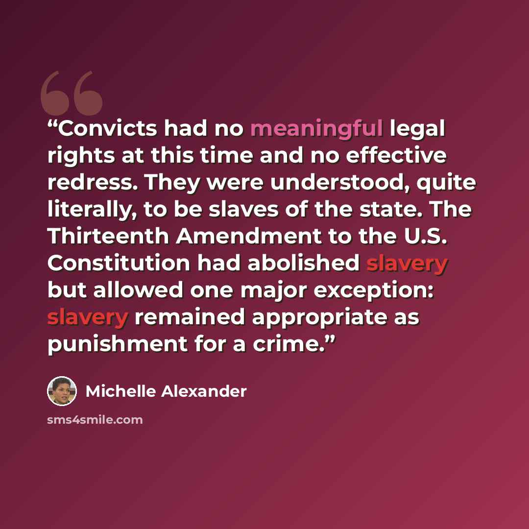“Convicts had no meaningful legal rights at this time and no effective redress. They were understood, quite literally, to be slaves of the state. The Thirteenth Amendment to the U.S. Constitution had abolished slavery but allowed one major exception: slavery remained appropriate as punishment for a…” quote by Michelle Alexander
