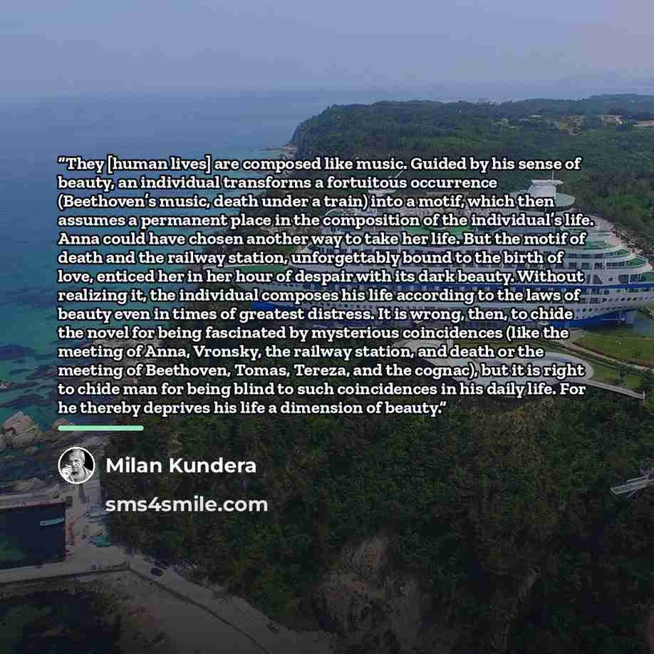 “They [human lives] are composed like music. Guided by his sense of beauty, an individual transforms a fortuitous occurrence (Beethoven’s music, death under a train) into a motif, which then assumes a permanent place in the composition of the individual’s life. Anna could have chosen another way to…” quote by Milan Kundera