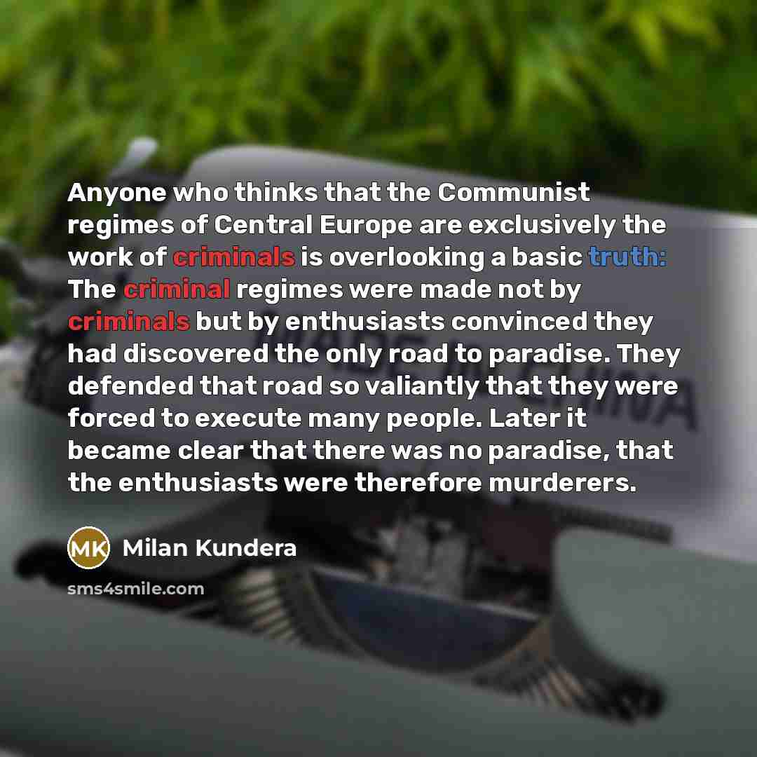 “Anyone who thinks that the Communist regimes of Central Europe are exclusively the work of criminals is overlooking a basic truth: The criminal regimes were made not by criminals but by enthusiasts convinced they had discovered the only road to paradise. They defended that road so valiantly that…” quote by Milan Kundera