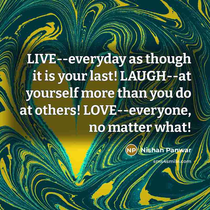 “LIVE--everyday as though it is your last! LAUGH--at yourself more than you do at others! LOVE--everyone, no matter what!” quote by Nishan Panwar