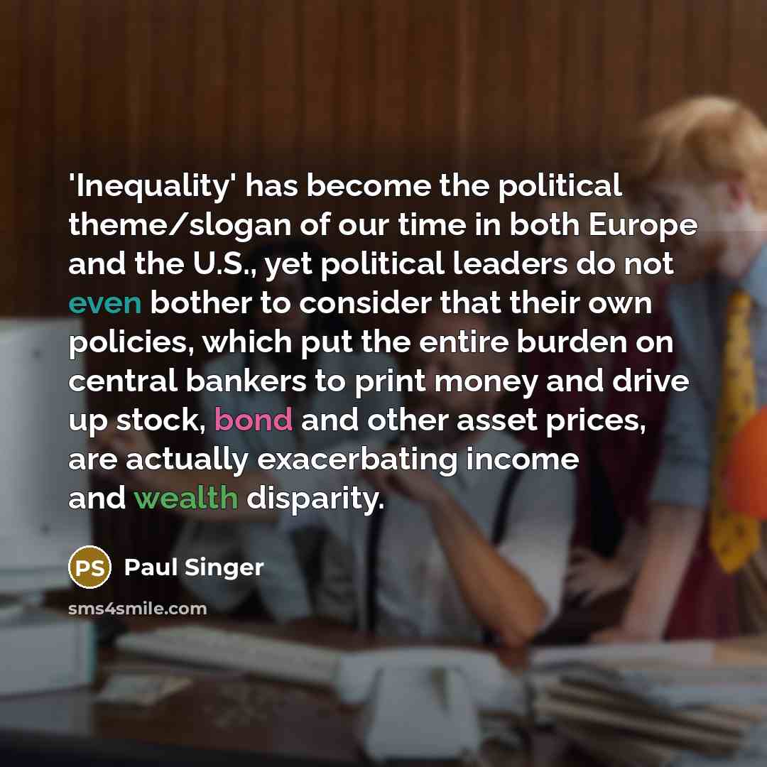 “'Inequality' has become the political theme/slogan of our time in both Europe and the U.S., yet political leaders do not even bother to consider that their own policies, which put the entire burden on central bankers to print money and drive up stock, bond and other asset prices, are actually…” quote by Paul Singer