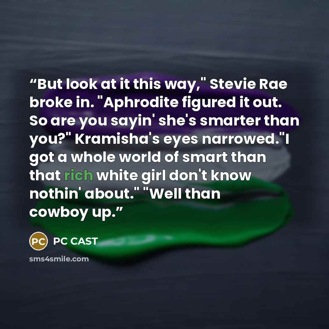 “But look at it this way," Stevie Rae broke in. "Aphrodite figured it out. So are you sayin' she's smarter than you?" Kramisha's eyes narrowed."I got a whole world of smart than that rich white girl don't know nothin' about." "Well than cowboy up.” quote by PC Cast