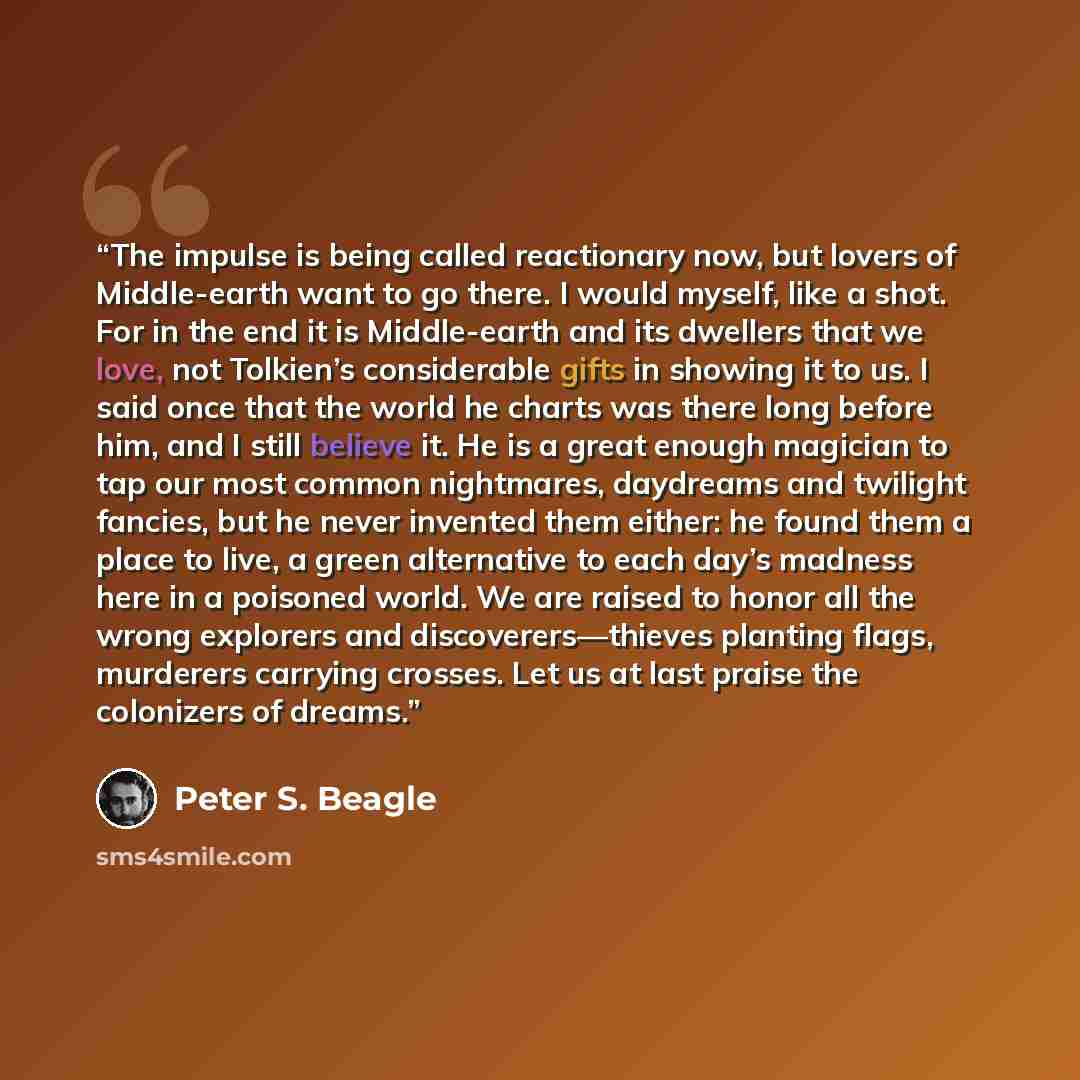 “The impulse is being called reactionary now, but lovers of Middle-earth want to go there. I would myself, like a shot. For in the end it is Middle-earth and its dwellers that we love, not Tolkien’s considerable gifts in showing it to us. I said once that the world he charts was there long before…” quote by Peter S. Beagle