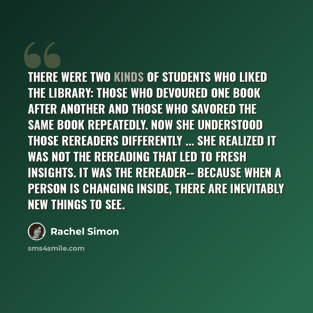 “There were two kinds of students who liked the library: those who devoured one book after another and those who savored the same book repeatedly. Now she understood those rereaders differently ... she realized it was not the rereading that led to fresh insights. It was the rereader-- because when…” quote by Rachel Simon