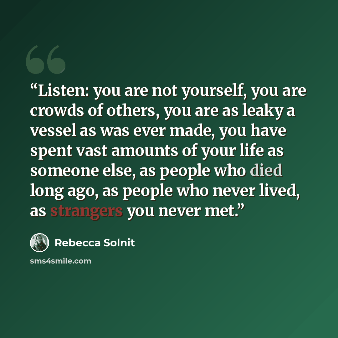 “Listen: you are not yourself, you are crowds of others, you are as leaky a vessel as was ever made, you have spent vast amounts of your life as someone else, as people who died long ago, as people who never lived, as strangers you never met.” quote by Rebecca Solnit