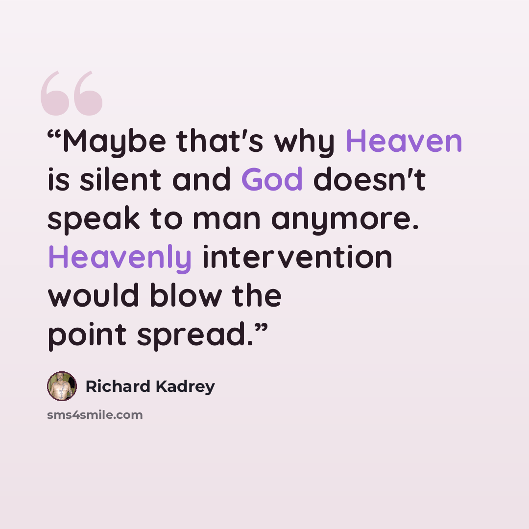 “Maybe that's why Heaven is silent and God doesn't speak to man anymore. Heavenly intervention would blow the point spread.” quote by Richard Kadrey