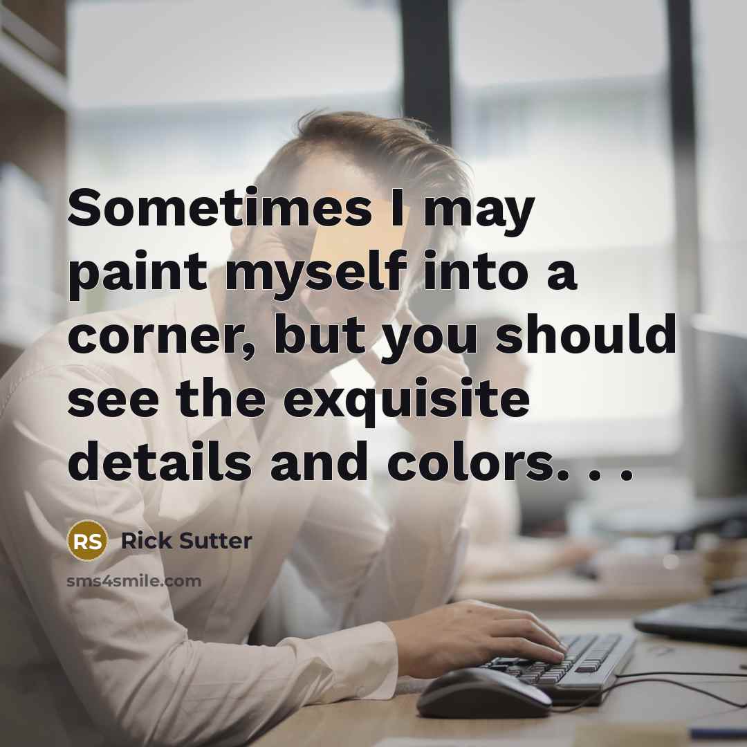 “Sometimes I may paint myself into a corner, but you should see the exquisite details and colors. . .” quote by Rick Sutter