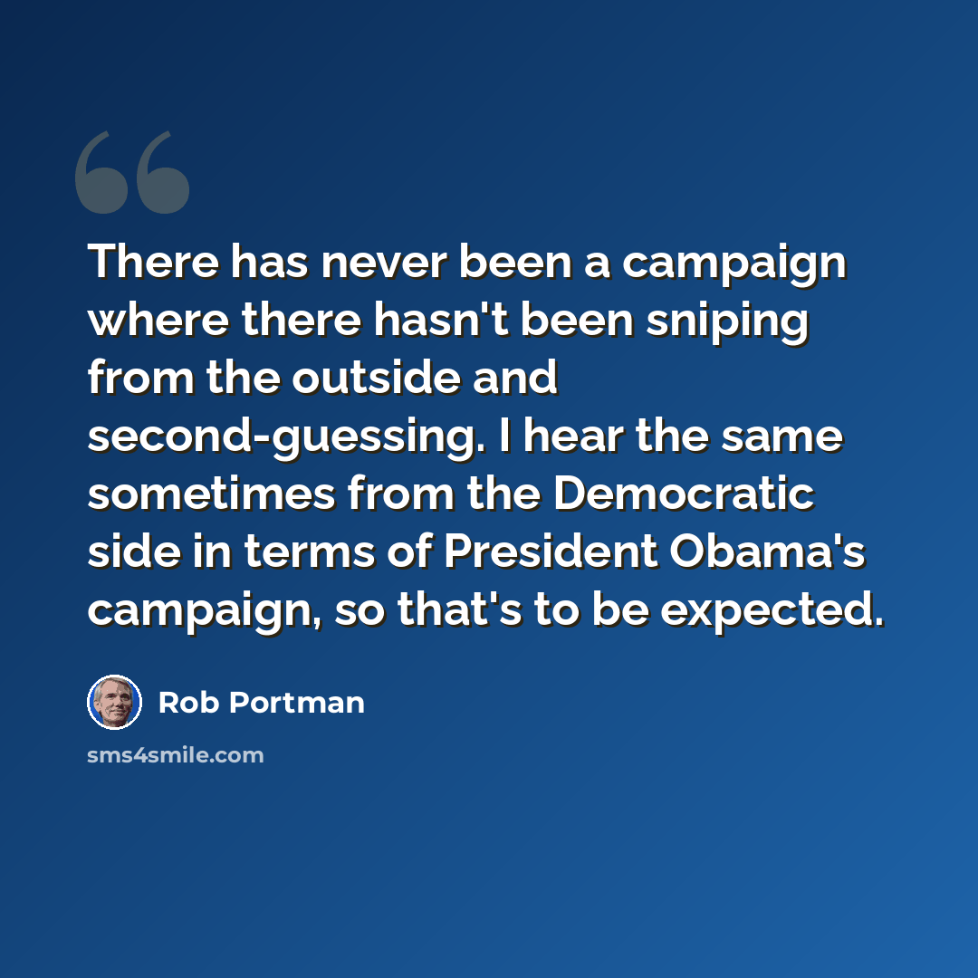 “There has never been a campaign where there hasn't been sniping from the outside and second-guessing. I hear the same sometimes from the Democratic side in terms of President Obama's campaign, so that's to be expected.” quote by Rob Portman