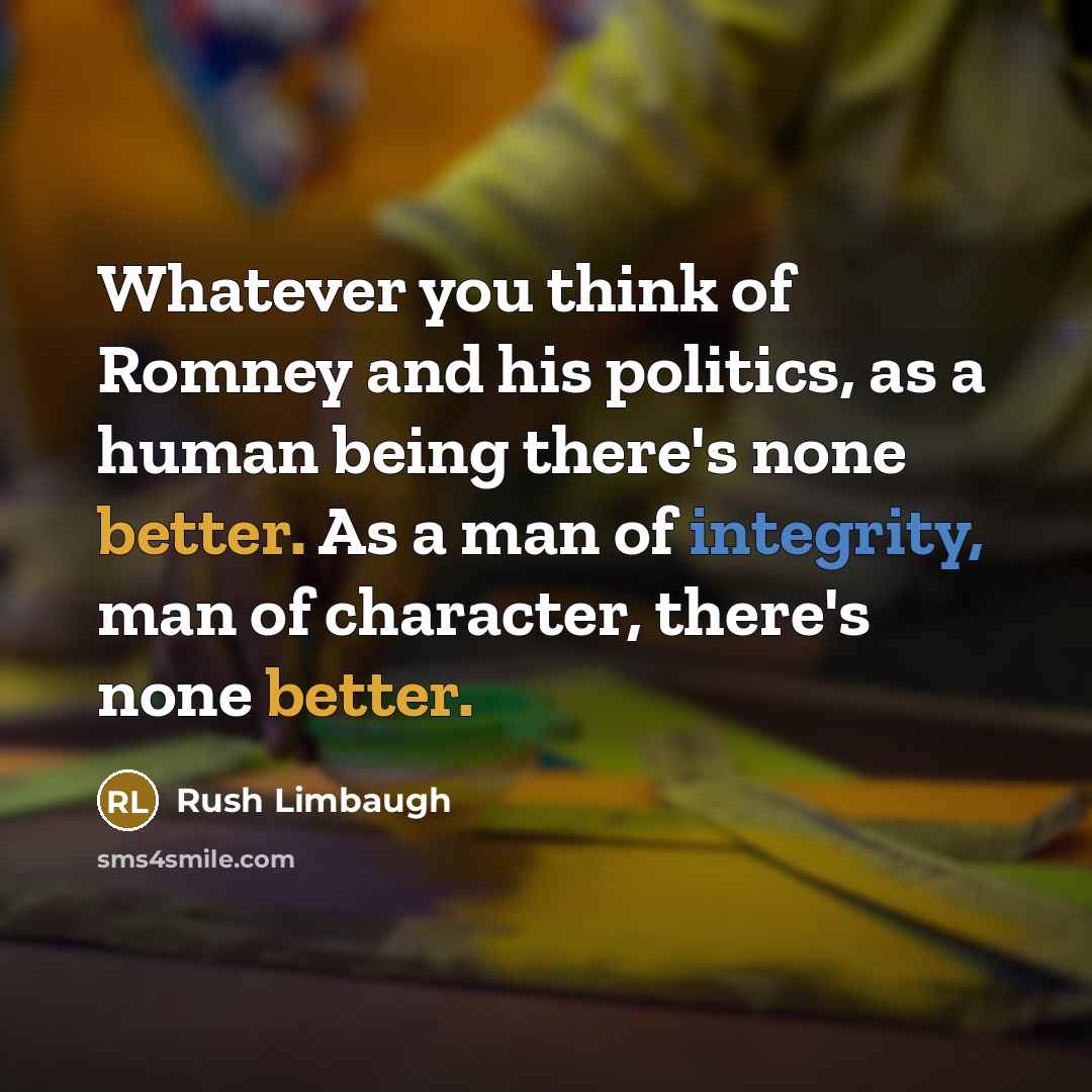 “Whatever you think of Romney and his politics, as a human being there's none better. As a man of integrity, man of character, there's none better.” quote by Rush Limbaugh