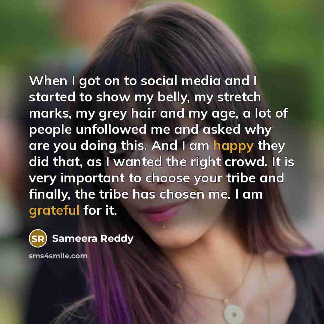 “When I got on to social media and I started to show my belly, my stretch marks, my grey hair and my age, a lot of people unfollowed me and asked why are you doing this. And I am happy they did that, as I wanted the right crowd. It is very important to choose your tribe and finally, the tribe has…” quote by Sameera Reddy