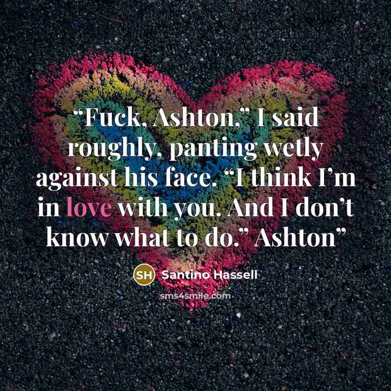 “Fuck, Ashton,” I said roughly, panting wetly against his face. “I think I’m in love with you. And I don’t know what to do.” Ashton” quote by Santino Hassell