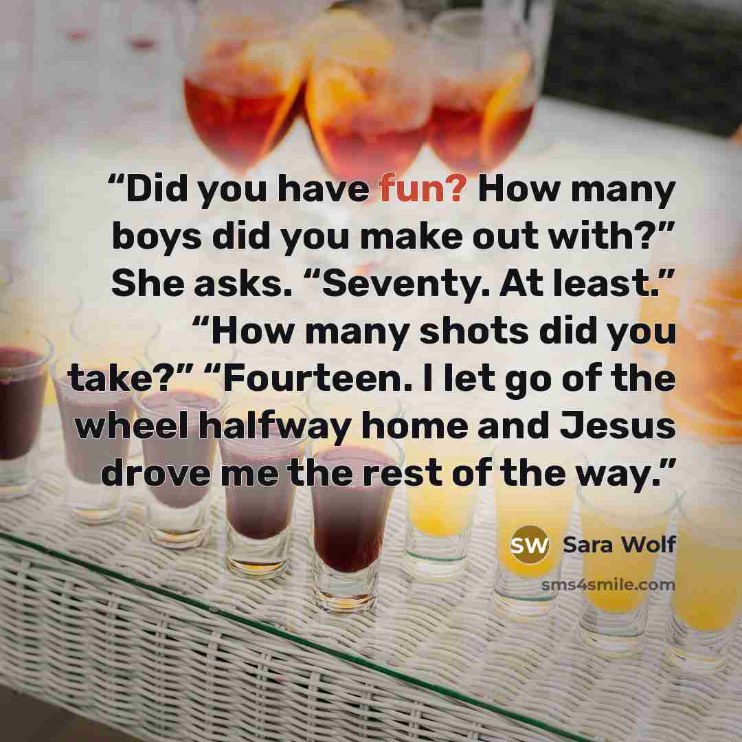 “Did you have fun? How many boys did you make out with?” She asks. “Seventy. At least.” “How many shots did you take?” “Fourteen. I let go of the wheel halfway home and Jesus drove me the rest of the way.” quote by Sara Wolf