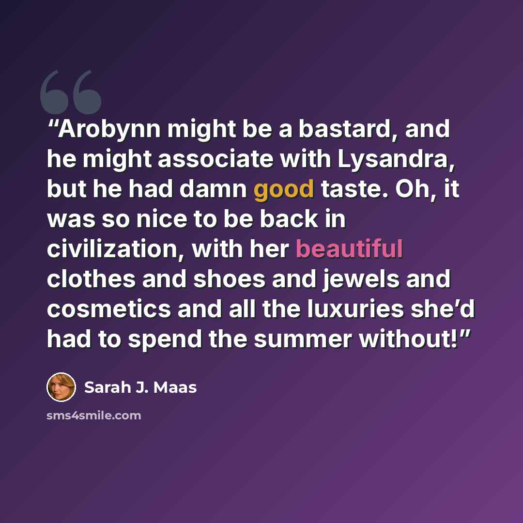 “Arobynn might be a bastard, and he might associate with Lysandra, but he had damn good taste. Oh, it was so nice to be back in civilization, with her beautiful clothes and shoes and jewels and cosmetics and all the luxuries she’d had to spend the summer without!” quote by Sarah J. Maas
