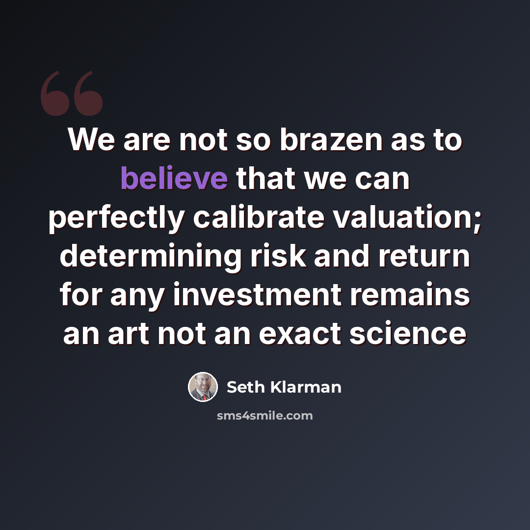 “We are not so brazen as to believe that we can perfectly calibrate valuation; determining risk and return for any investment remains an art not an exact science” quote by Seth Klarman
