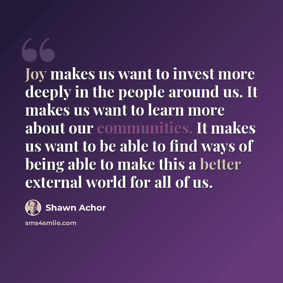 “Joy makes us want to invest more deeply in the people around us. It makes us want to learn more about our communities. It makes us want to be able to find ways of being able to make this a better external world for all of us.” quote by Shawn Achor