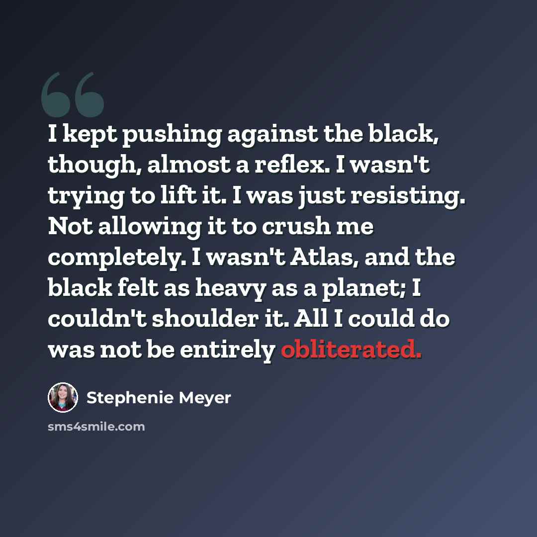 “I kept pushing against the black, though, almost a reflex. I wasn't trying to lift it. I was just resisting. Not allowing it to crush me completely. I wasn't Atlas, and the black felt as heavy as a planet; I couldn't shoulder it. All I could do was not be entirely obliterated.” quote by Stephenie Meyer