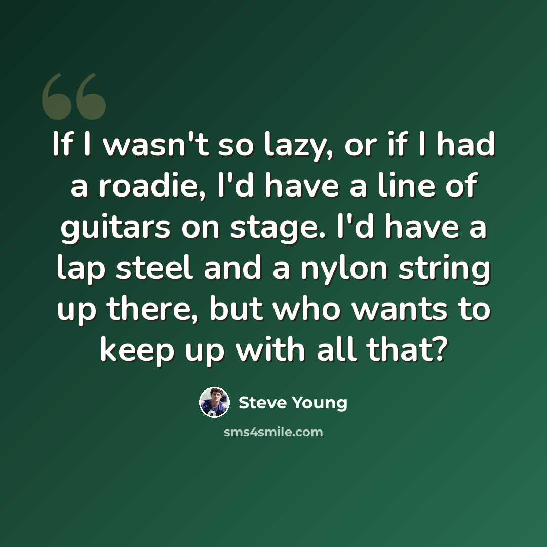 “If I wasn't so lazy, or if I had a roadie, I'd have a line of guitars on stage. I'd have a lap steel and a nylon string up there, but who wants to keep up with all that?” quote by Steve Young