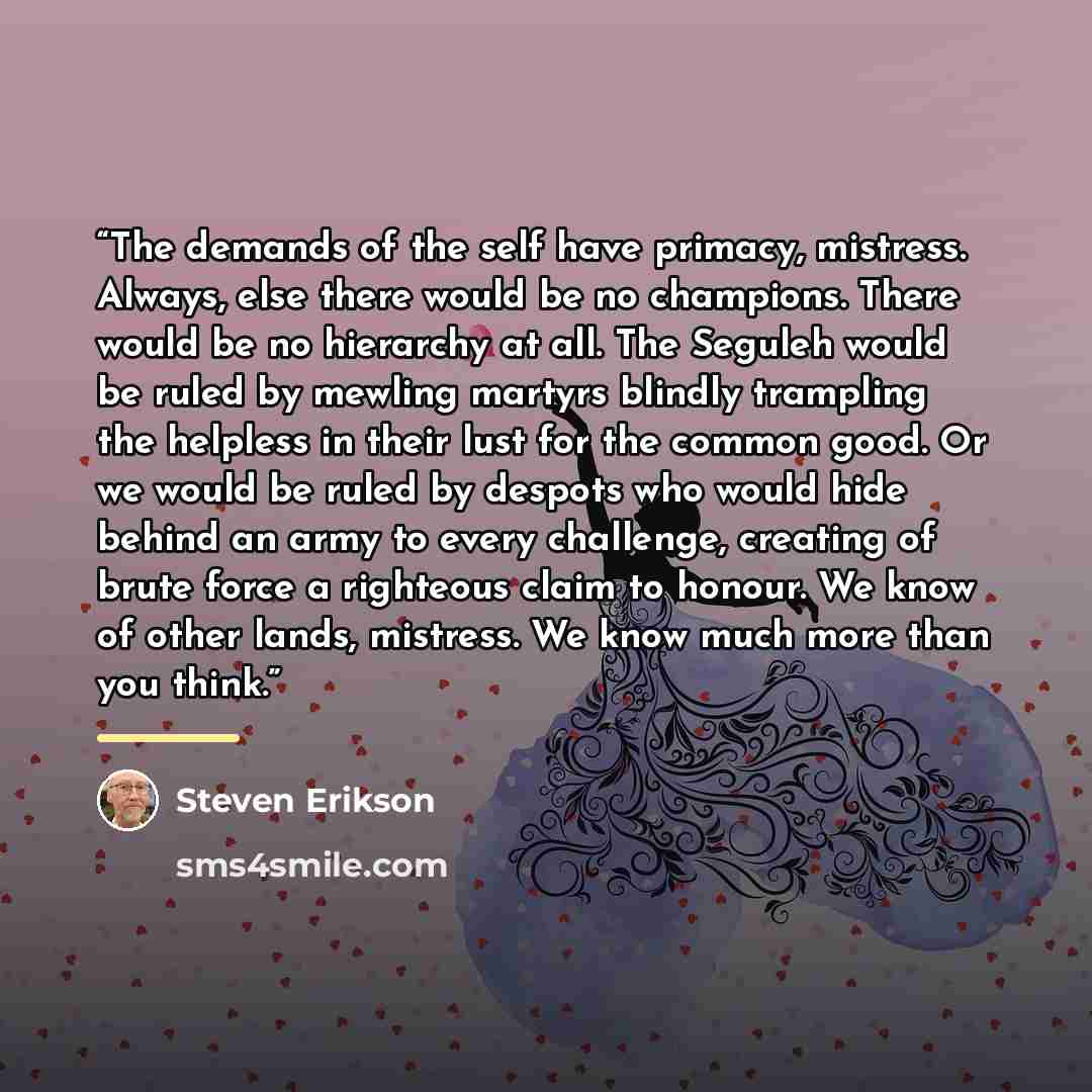 “The demands of the self have primacy, mistress. Always, else there would be no champions. There would be no hierarchy at all. The Seguleh would be ruled by mewling martyrs blindly trampling the helpless in their lust for the common good. Or we would be ruled by despots who would hide behind an…” quote by Steven Erikson