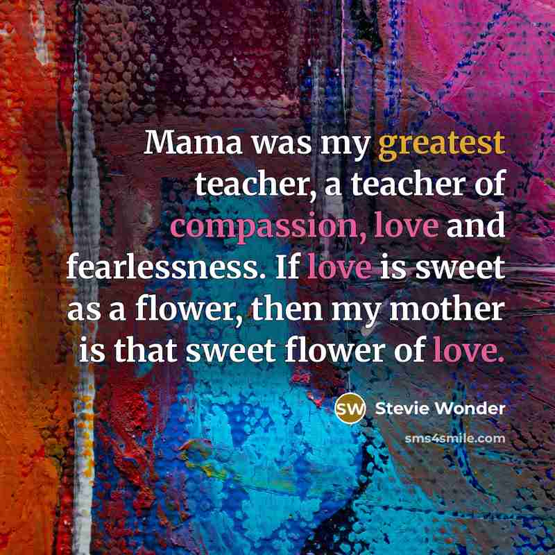 “Mama was my greatest teacher, a teacher of compassion, love and fearlessness. If love is sweet as a flower, then my mother is that sweet flower of love.” quote by Stevie Wonder