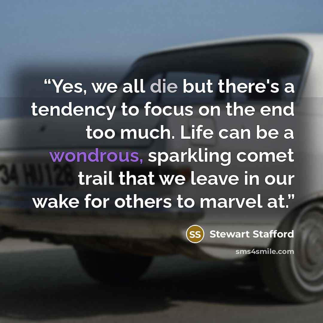 “Yes, we all die but there's a tendency to focus on the end too much. Life can be a wondrous, sparkling comet trail that we leave in our wake for others to marvel at.” quote by Stewart Stafford