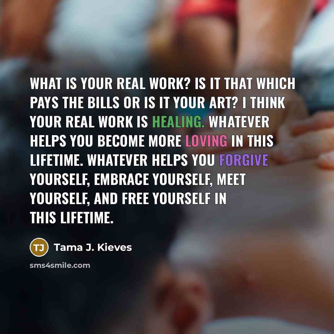 “What is your real work? Is it that which pays the bills or is it your art? I think your real work is healing. Whatever helps you become more loving in this lifetime. Whatever helps you forgive yourself, embrace yourself, meet yourself, and free yourself in this lifetime.” quote by Tama J. Kieves