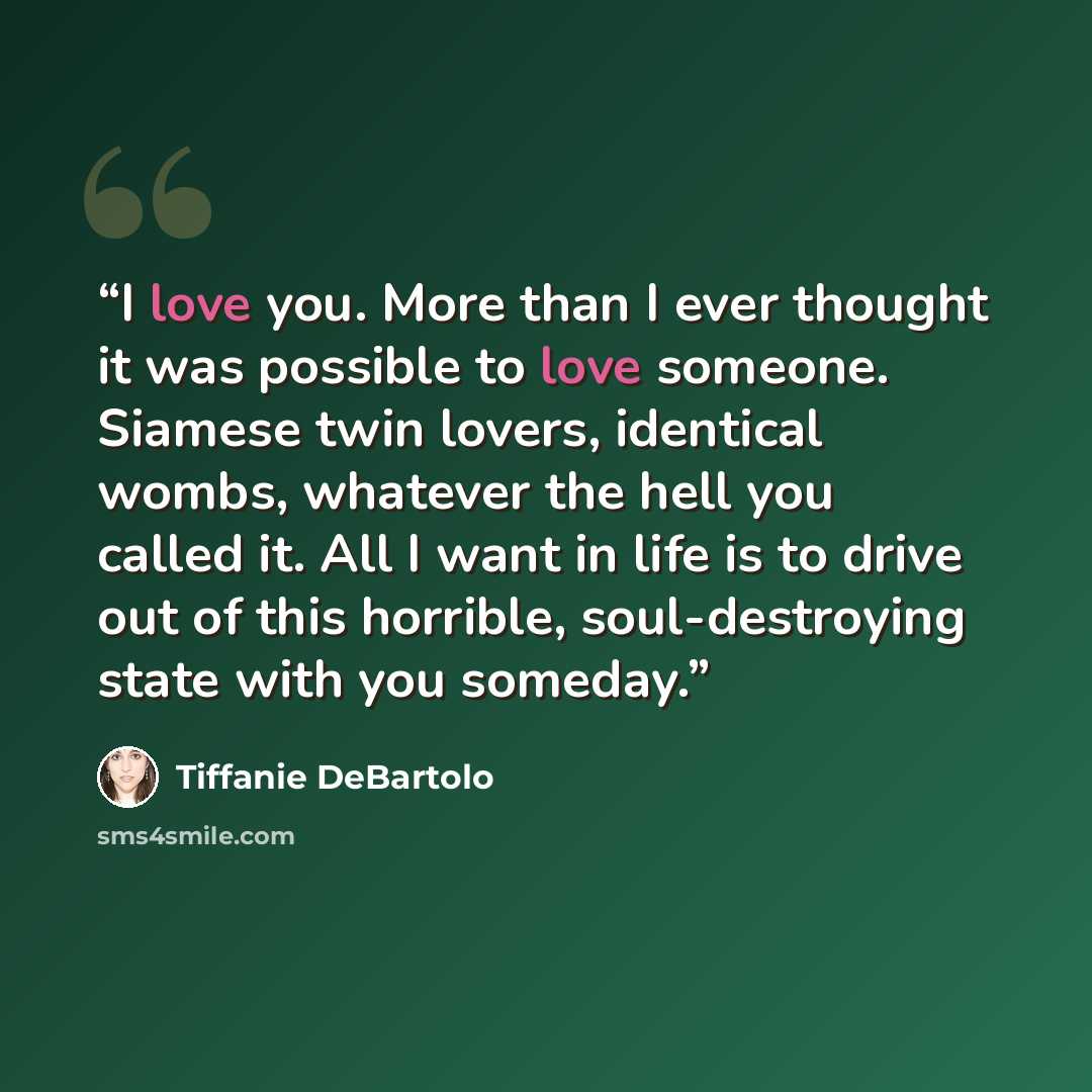 “I love you. More than I ever thought it was possible to love someone. Siamese twin lovers, identical wombs, whatever the hell you called it. All I want in life is to drive out of this horrible, soul-destroying state with you someday.” quote by Tiffanie DeBartolo