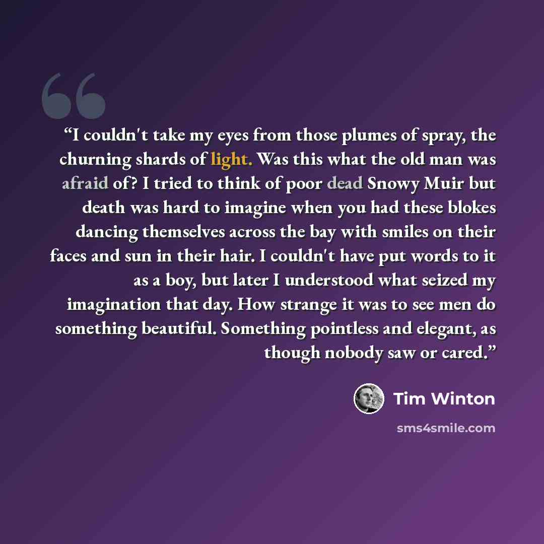 “I couldn't take my eyes from those plumes of spray, the churning shards of light. Was this what the old man was afraid of? I tried to think of poor dead Snowy Muir but death was hard to imagine when you had these blokes dancing themselves across the bay with smiles on their faces and sun in their…” quote by Tim Winton