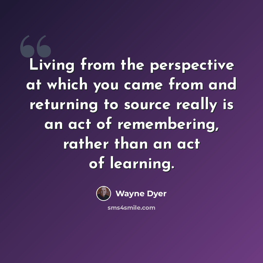 “Living from the perspective at which you came from and returning to source really is an act of remembering, rather than an act of learning.” quote by Wayne Dyer