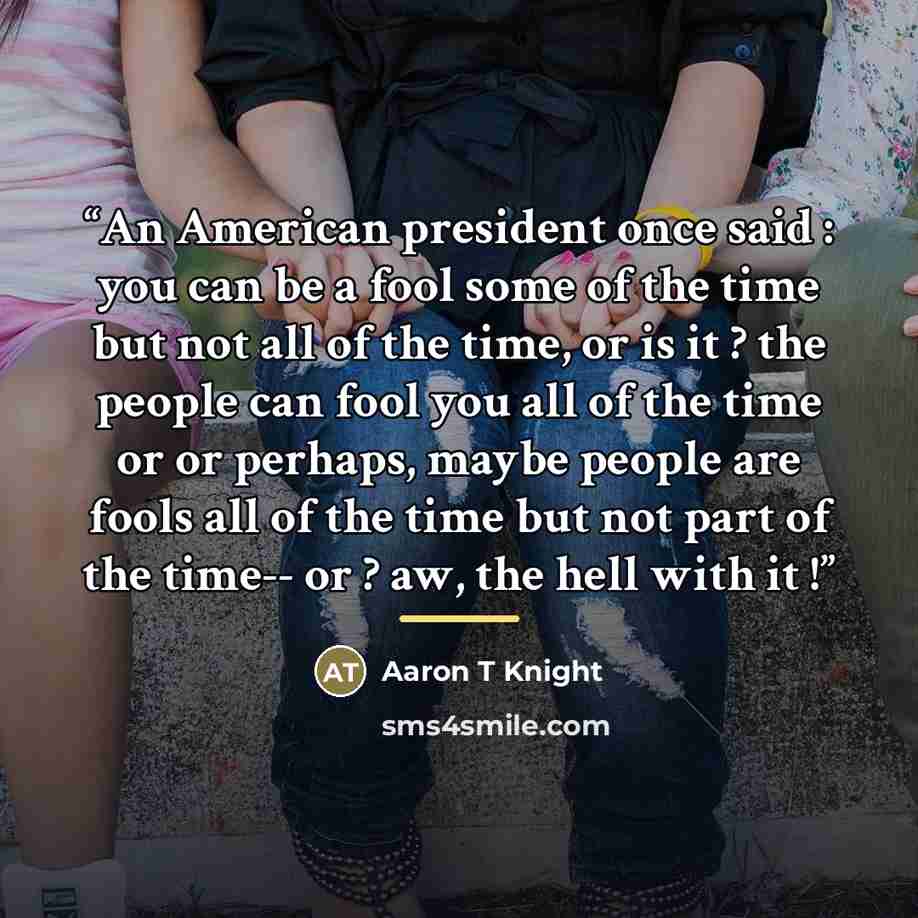 “An American president once said : you can be a fool some of the time but not all of the time, or is it ? the people can fool you all of the time or or perhaps, maybe people are fools all of the time but not part of the time-- or ? aw, the hell with it !” quote by Aaron T Knight