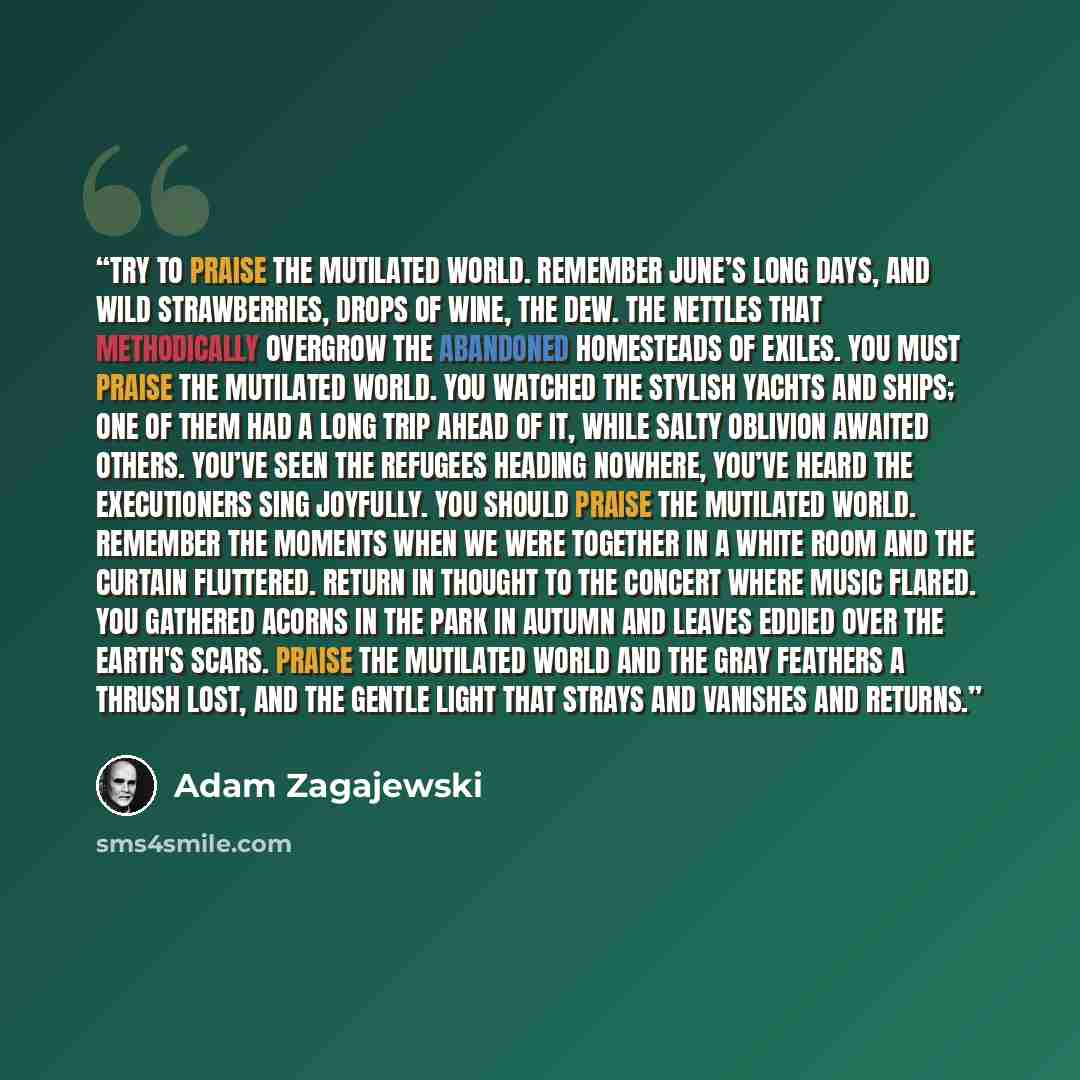 “Try to praise the mutilated world. Remember June’s long days, and wild strawberries, drops of wine, the dew. The nettles that methodically overgrow the abandoned homesteads of exiles. You must praise the mutilated world. You watched the stylish yachts and ships; one of them had a long trip ahead…” quote by Adam Zagajewski