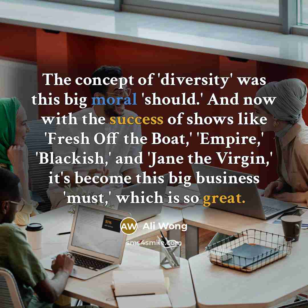 “The concept of 'diversity' was this big moral 'should.' And now with the success of shows like 'Fresh Off the Boat,' 'Empire,' 'Blackish,' and 'Jane the Virgin,' it's become this big business 'must,' which is so great.” quote by Ali Wong