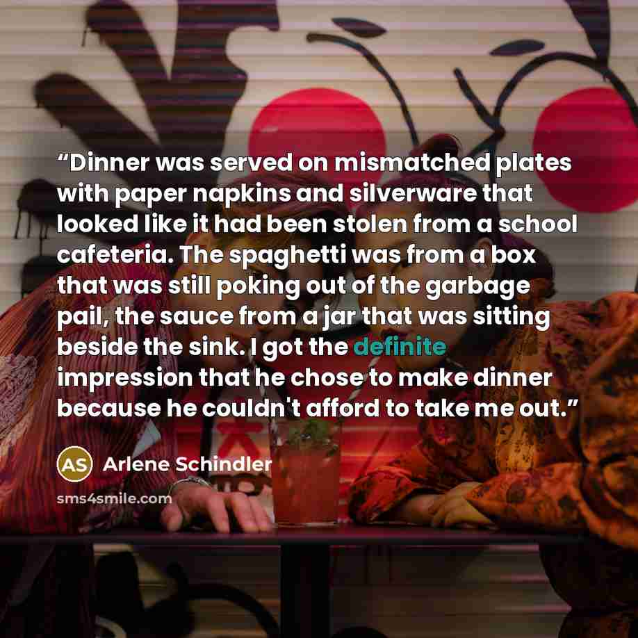 “Dinner was served on mismatched plates with paper napkins and silverware that looked like it had been stolen from a school cafeteria. The spaghetti was from a box that was still poking out of the garbage pail, the sauce from a jar that was sitting beside the sink. I got the definite impression…” quote by Arlene Schindler