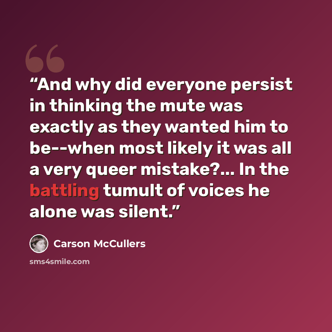 “And why did everyone persist in thinking the mute was exactly as they wanted him to be--when most likely it was all a very queer mistake?... In the battling tumult of voices he alone was silent.” quote by Carson McCullers