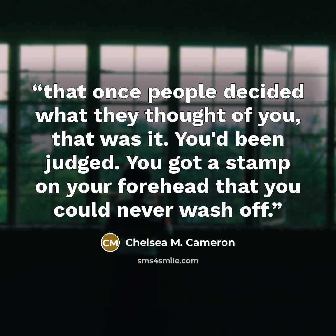 “that once people decided what they thought of you, that was it. You'd been judged. You got a stamp on your forehead that you could never wash off.” quote by Chelsea M. Cameron