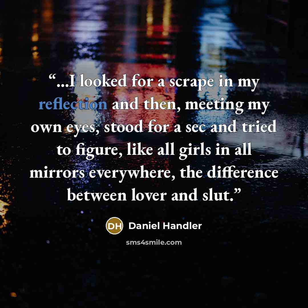 “...I looked for a scrape in my reflection and then, meeting my own eyes, stood for a sec and tried to figure, like all girls in all mirrors everywhere, the difference between lover and slut.” quote by Daniel Handler