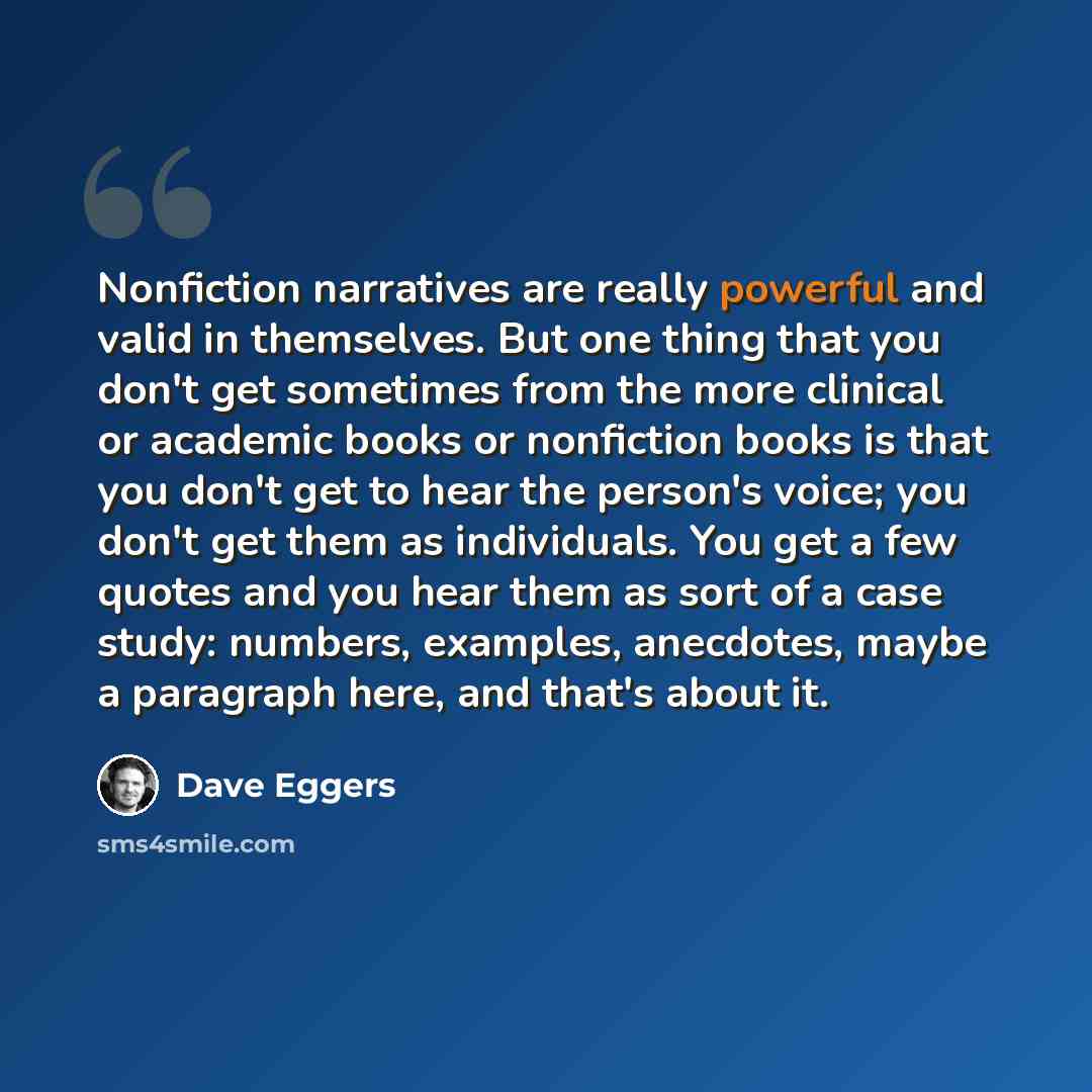 “Nonfiction narratives are really powerful and valid in themselves. But one thing that you don't get sometimes from the more clinical or academic books or nonfiction books is that you don't get to hear the person's voice; you don't get them as individuals. You get a few quotes and you hear them as…” quote by Dave Eggers