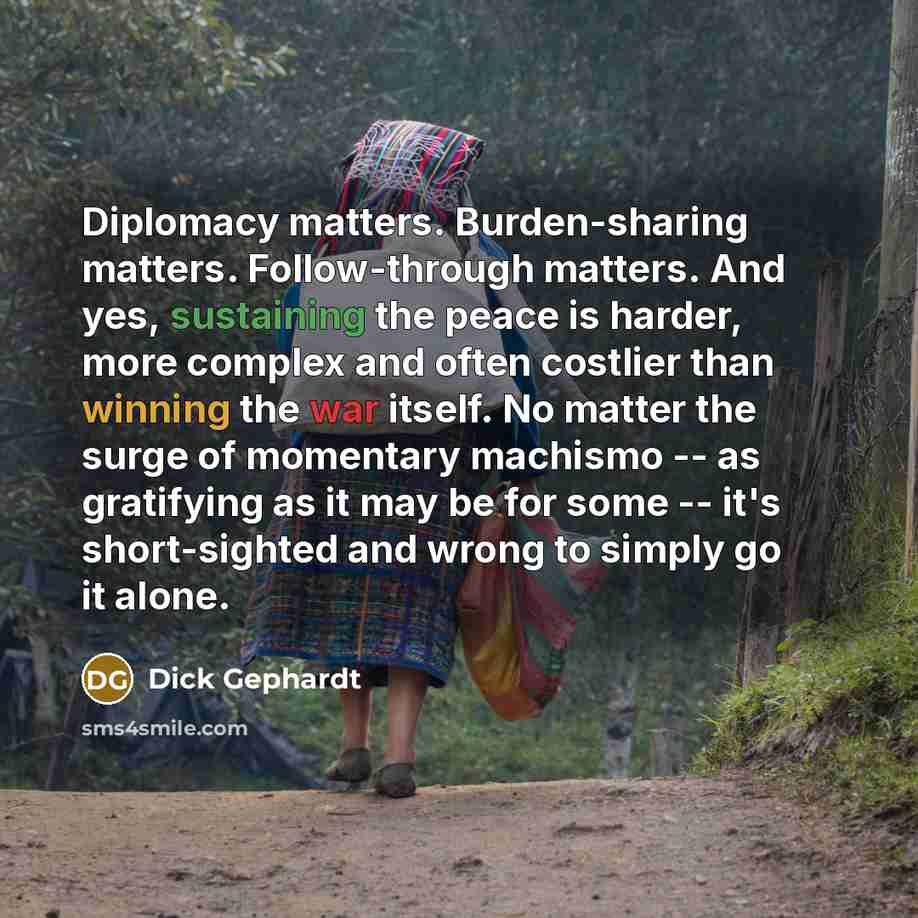 “Diplomacy matters. Burden-sharing matters. Follow-through matters. And yes, sustaining the peace is harder, more complex and often costlier than winning the war itself. No matter the surge of momentary machismo -- as gratifying as it may be for some -- it's short-sighted and wrong to simply go it…” quote by Dick Gephardt