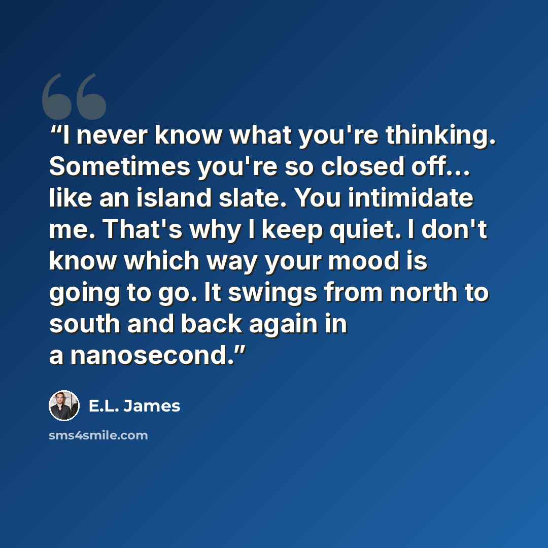 “I never know what you're thinking. Sometimes you're so closed off... like an island slate. You intimidate me. That's why I keep quiet. I don't know which way your mood is going to go. It swings from north to south and back again in a nanosecond.” quote by E.L. James