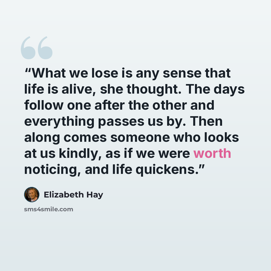 “What we lose is any sense that life is alive, she thought. The days follow one after the other and everything passes us by. Then along comes someone who looks at us kindly, as if we were worth noticing, and life quickens.” quote by Elizabeth Hay