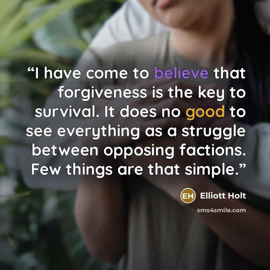 “I have come to believe that forgiveness is the key to survival. It does no good to see everything as a struggle between opposing factions. Few things are that simple.” quote by Elliott Holt