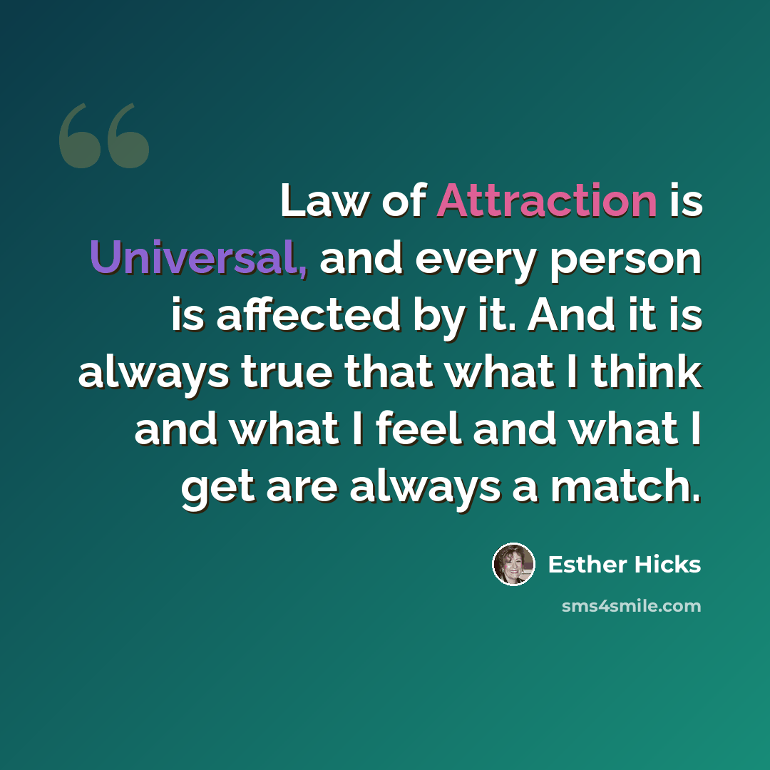 “Law of Attraction is Universal, and every person is affected by it. And it is always true that what I think and what I feel and what I get are always a match.” quote by Esther Hicks