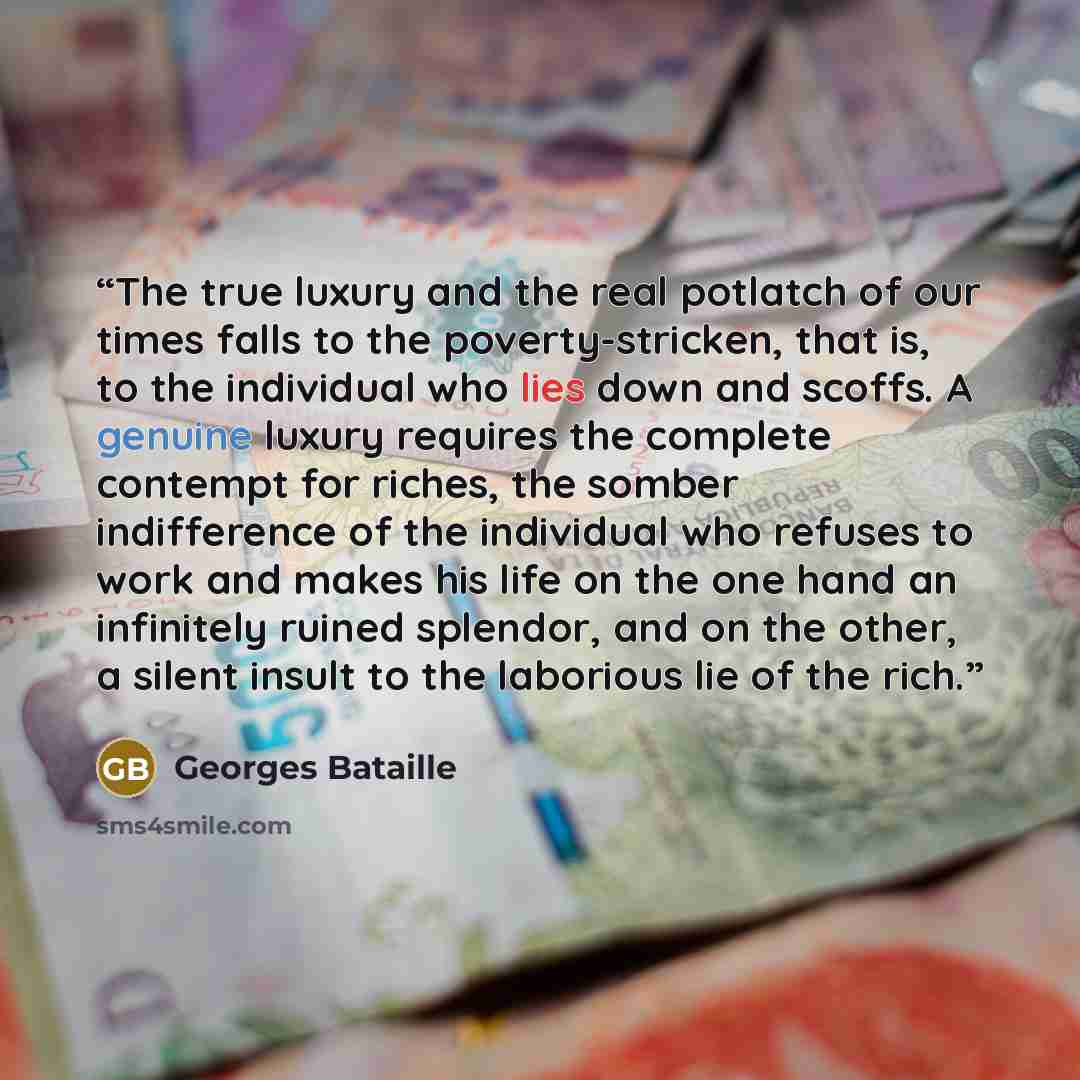 “The true luxury and the real potlatch of our times falls to the poverty-stricken, that is, to the individual who lies down and scoffs. A genuine luxury requires the complete contempt for riches, the somber indifference of the individual who refuses to work and makes his life on the one hand an…” quote by Georges Bataille