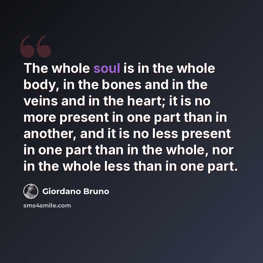 “The whole soul is in the whole body, in the bones and in the veins and in the heart; it is no more present in one part than in another, and it is no less present in one part than in the whole, nor in the whole less than in one part.” quote by Giordano Bruno