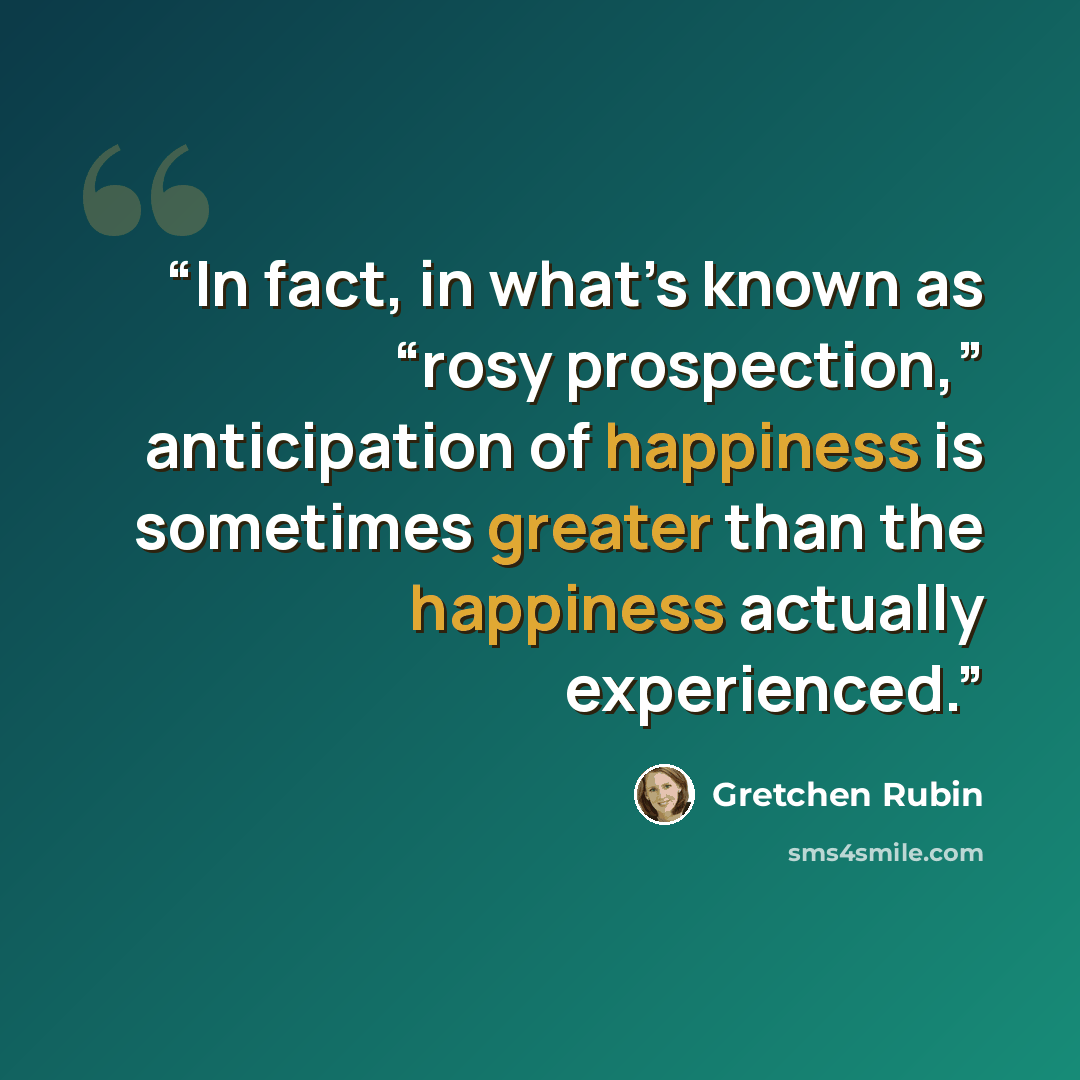 “In fact, in what’s known as “rosy prospection,” anticipation of happiness is sometimes greater than the happiness actually experienced.” quote by Gretchen Rubin