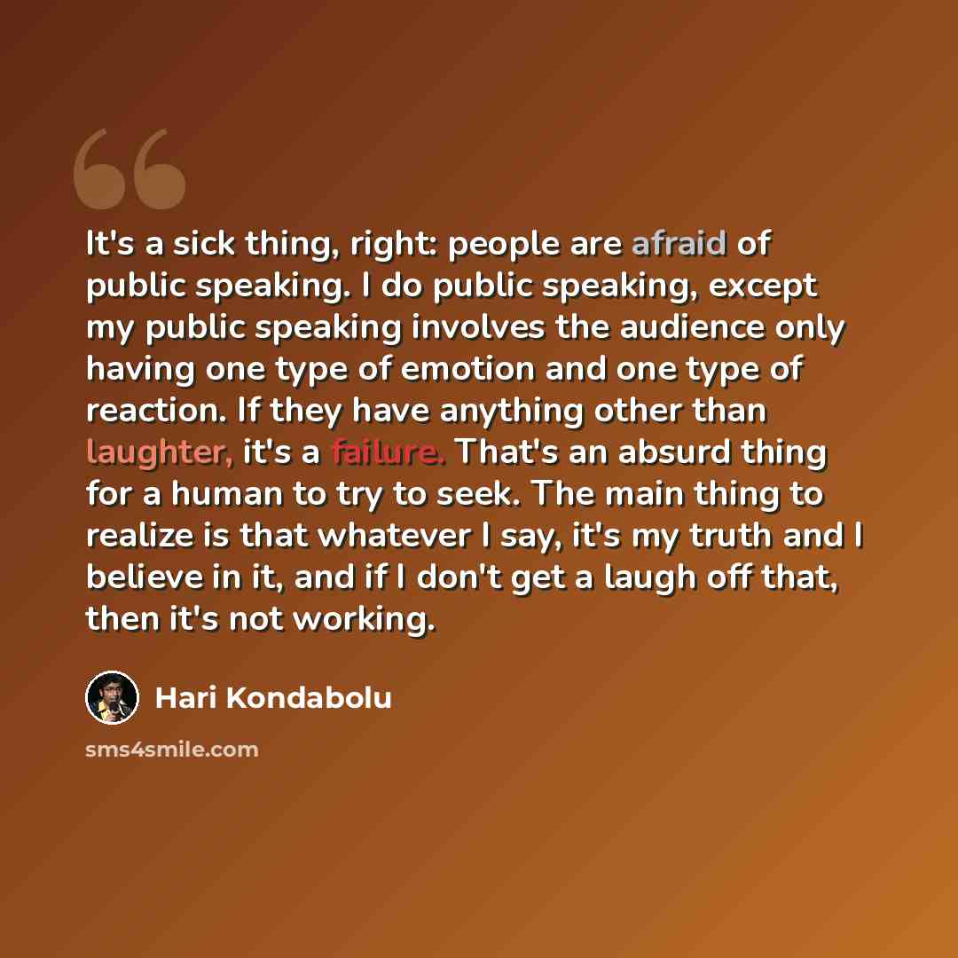 “It's a sick thing, right: people are afraid of public speaking. I do public speaking, except my public speaking involves the audience only having one type of emotion and one type of reaction. If they have anything other than laughter, it's a failure. That's an absurd thing for a human to try to…” quote by Hari Kondabolu