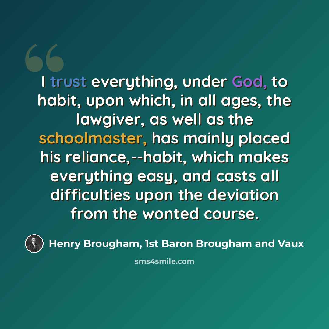 “I trust everything, under God, to habit, upon which, in all ages, the lawgiver, as well as the schoolmaster, has mainly placed his reliance,--habit, which makes everything easy, and casts all difficulties upon the deviation from the wonted course.” quote by Henry Brougham, 1st Baron Brougham and Vaux