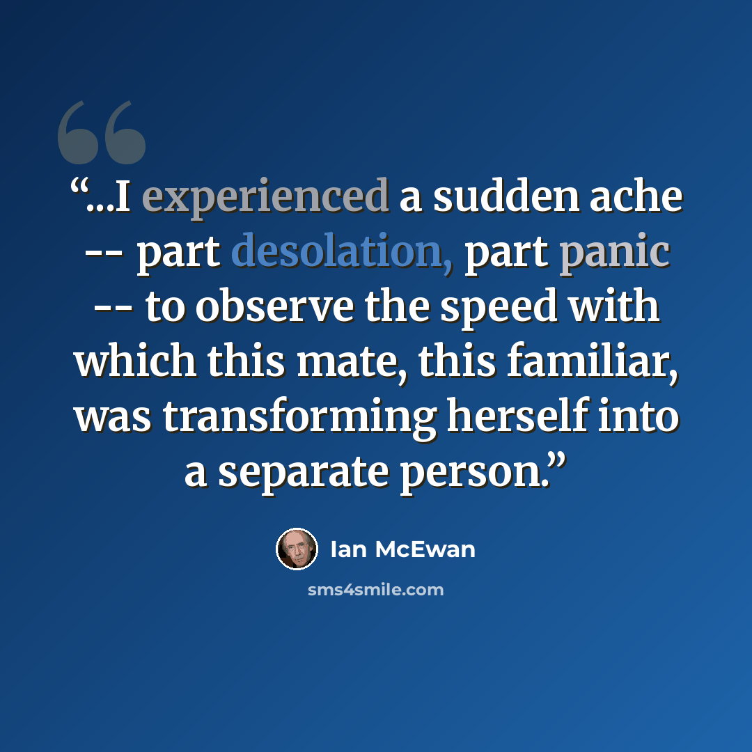“...I experienced a sudden ache -- part desolation, part panic -- to observe the speed with which this mate, this familiar, was transforming herself into a separate person.” quote by Ian McEwan
